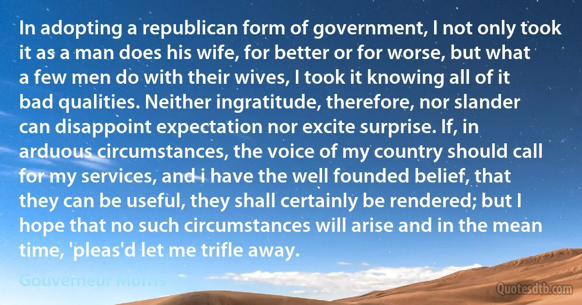 In adopting a republican form of government, I not only took it as a man does his wife, for better or for worse, but what a few men do with their wives, I took it knowing all of it bad qualities. Neither ingratitude, therefore, nor slander can disappoint expectation nor excite surprise. If, in arduous circumstances, the voice of my country should call for my services, and i have the well founded belief, that they can be useful, they shall certainly be rendered; but I hope that no such circumstances will arise and in the mean time, 'pleas'd let me trifle away. (Gouverneur Morris)