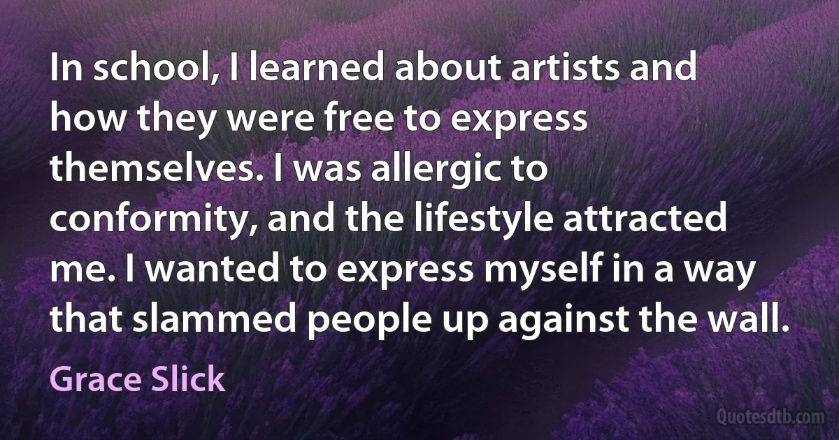 In school, I learned about artists and how they were free to express themselves. I was allergic to conformity, and the lifestyle attracted me. I wanted to express myself in a way that slammed people up against the wall. (Grace Slick)