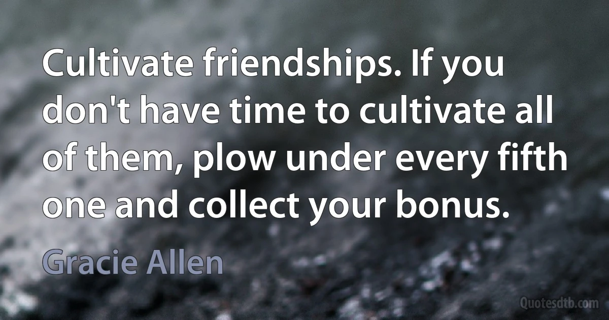 Cultivate friendships. If you don't have time to cultivate all of them, plow under every fifth one and collect your bonus. (Gracie Allen)