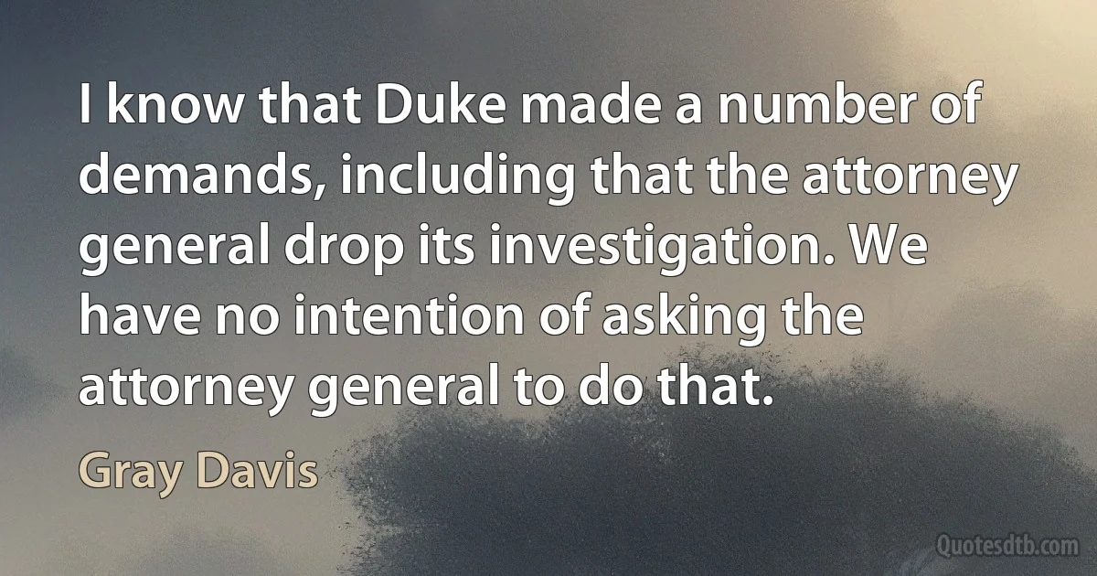 I know that Duke made a number of demands, including that the attorney general drop its investigation. We have no intention of asking the attorney general to do that. (Gray Davis)