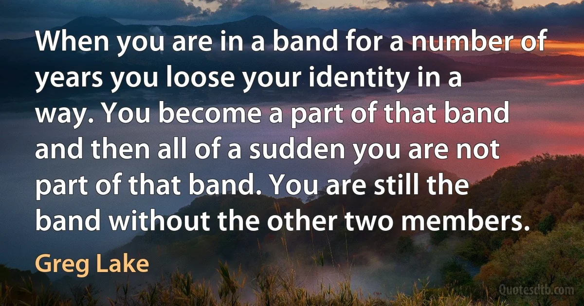 When you are in a band for a number of years you loose your identity in a way. You become a part of that band and then all of a sudden you are not part of that band. You are still the band without the other two members. (Greg Lake)