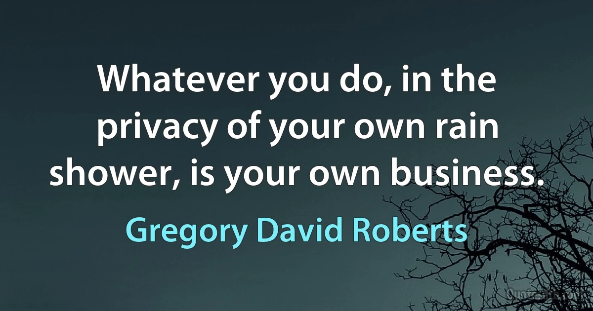 Whatever you do, in the privacy of your own rain shower, is your own business. (Gregory David Roberts)