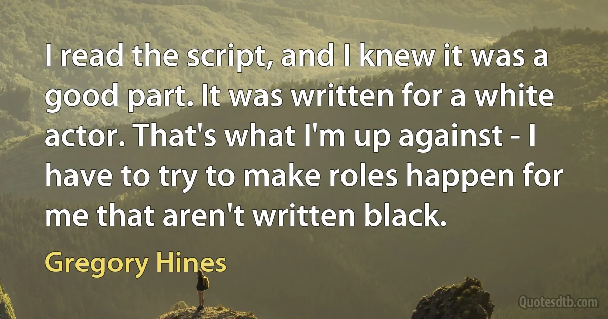 I read the script, and I knew it was a good part. It was written for a white actor. That's what I'm up against - I have to try to make roles happen for me that aren't written black. (Gregory Hines)