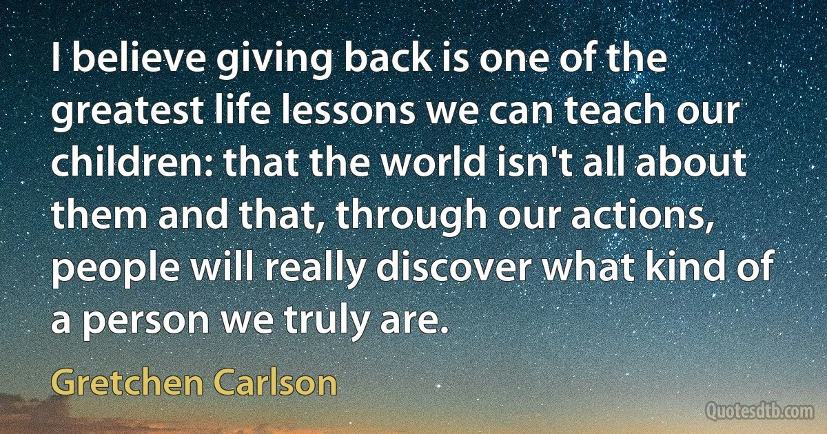 I believe giving back is one of the greatest life lessons we can teach our children: that the world isn't all about them and that, through our actions, people will really discover what kind of a person we truly are. (Gretchen Carlson)