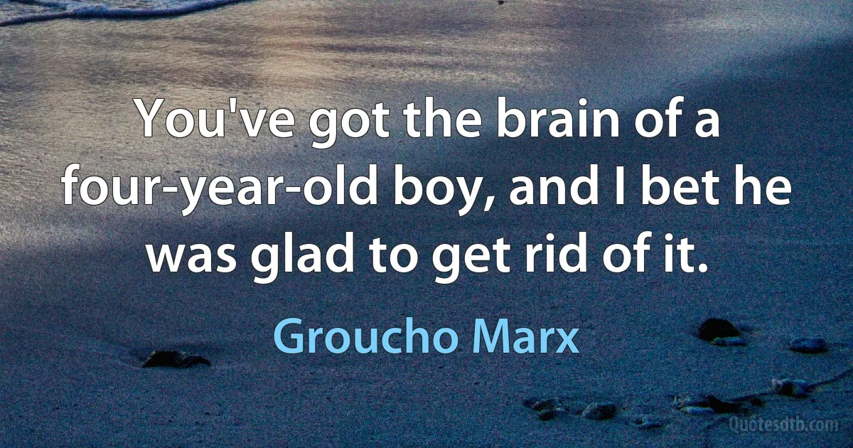 You've got the brain of a four-year-old boy, and I bet he was glad to get rid of it. (Groucho Marx)