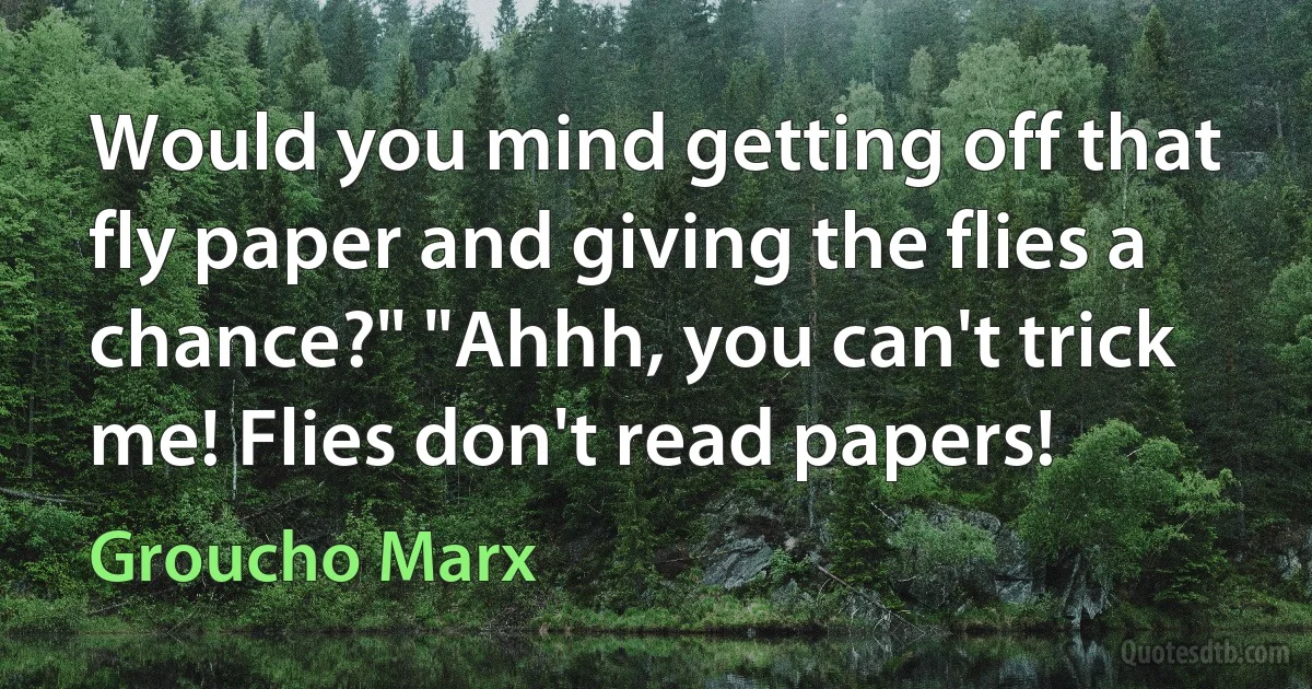 Would you mind getting off that fly paper and giving the flies a chance?" "Ahhh, you can't trick me! Flies don't read papers! (Groucho Marx)