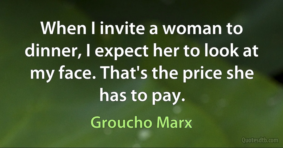 When I invite a woman to dinner, I expect her to look at my face. That's the price she has to pay. (Groucho Marx)