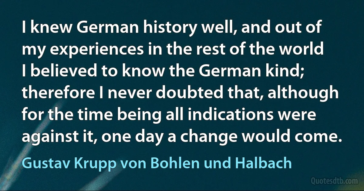 I knew German history well, and out of my experiences in the rest of the world I believed to know the German kind; therefore I never doubted that, although for the time being all indications were against it, one day a change would come. (Gustav Krupp von Bohlen und Halbach)