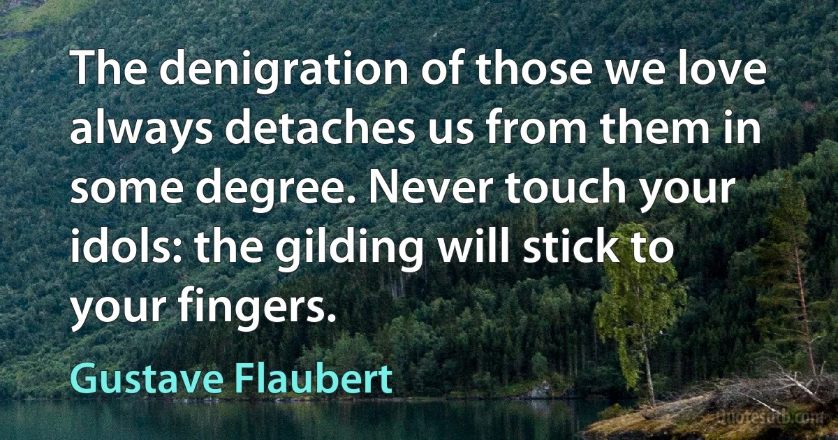 The denigration of those we love always detaches us from them in some degree. Never touch your idols: the gilding will stick to your fingers. (Gustave Flaubert)