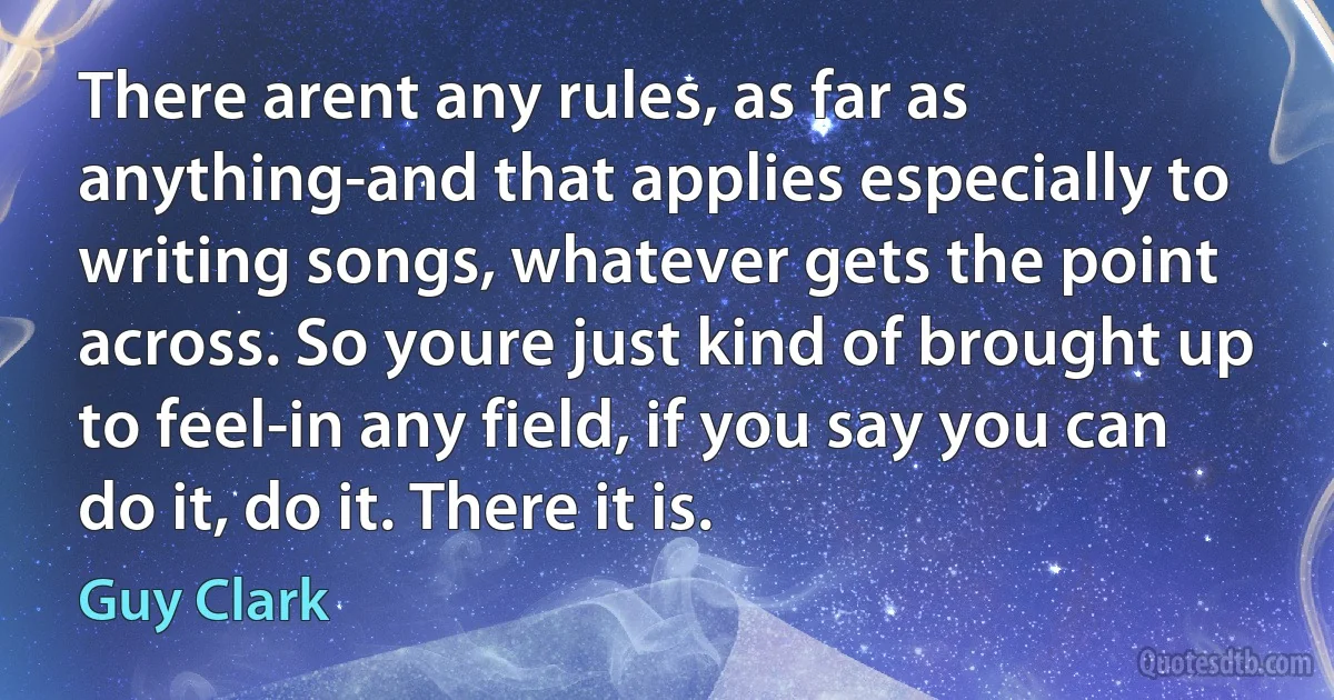 There arent any rules, as far as anything-and that applies especially to writing songs, whatever gets the point across. So youre just kind of brought up to feel-in any field, if you say you can do it, do it. There it is. (Guy Clark)