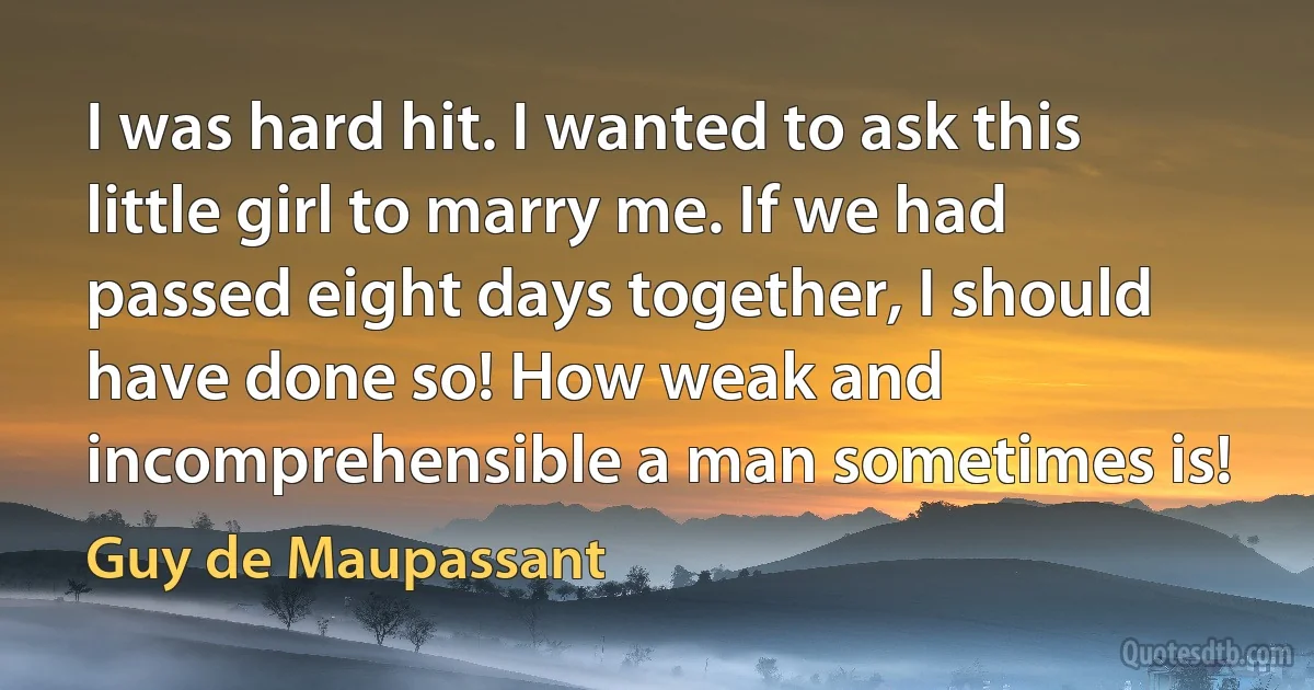 I was hard hit. I wanted to ask this little girl to marry me. If we had passed eight days together, I should have done so! How weak and incomprehensible a man sometimes is! (Guy de Maupassant)