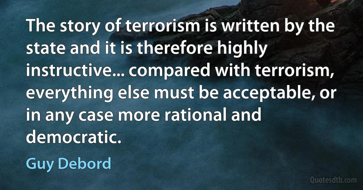 The story of terrorism is written by the state and it is therefore highly instructive... compared with terrorism, everything else must be acceptable, or in any case more rational and democratic. (Guy Debord)