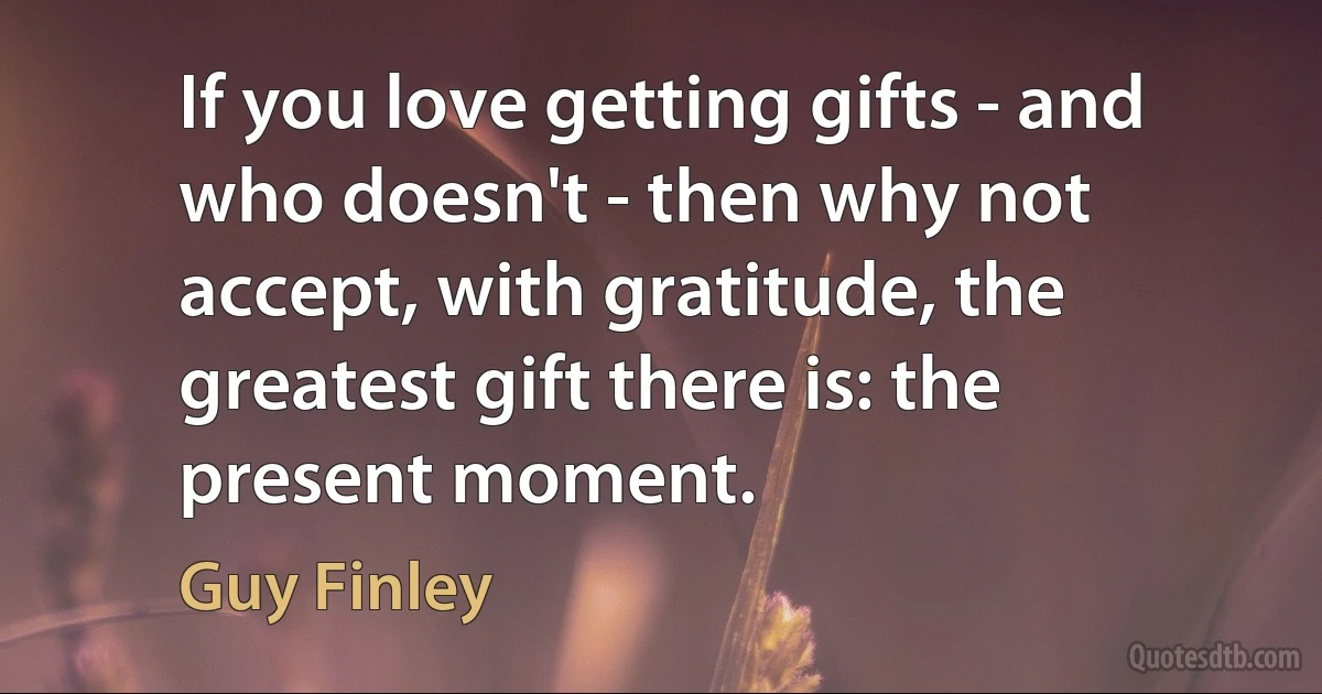 If you love getting gifts - and who doesn't - then why not accept, with gratitude, the greatest gift there is: the present moment. (Guy Finley)