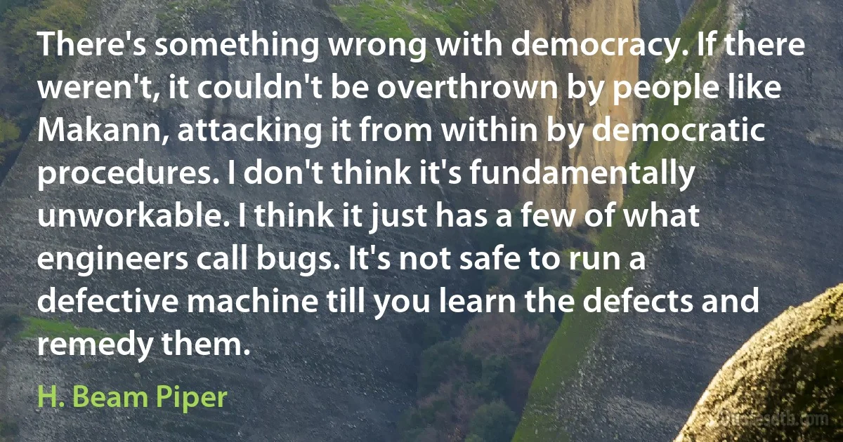 There's something wrong with democracy. If there weren't, it couldn't be overthrown by people like Makann, attacking it from within by democratic procedures. I don't think it's fundamentally unworkable. I think it just has a few of what engineers call bugs. It's not safe to run a defective machine till you learn the defects and remedy them. (H. Beam Piper)