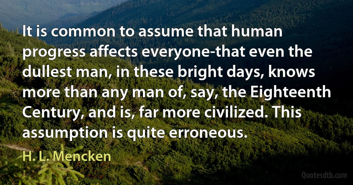 It is common to assume that human progress affects everyone-that even the dullest man, in these bright days, knows more than any man of, say, the Eighteenth Century, and is, far more civilized. This assumption is quite erroneous. (H. L. Mencken)