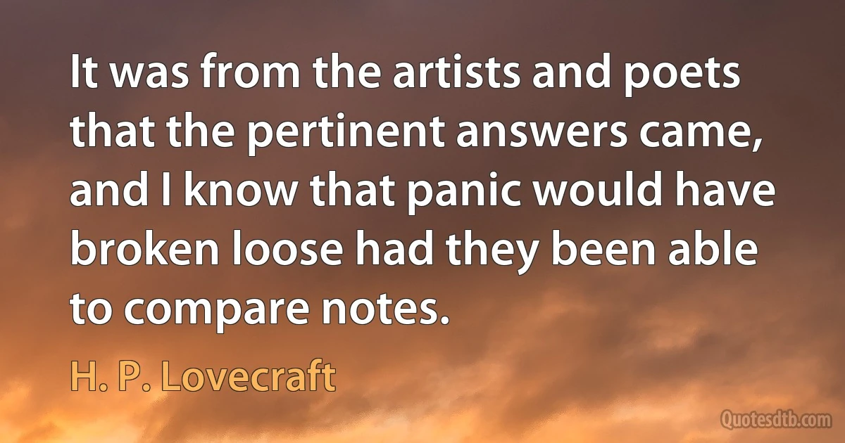 It was from the artists and poets that the pertinent answers came, and I know that panic would have broken loose had they been able to compare notes. (H. P. Lovecraft)