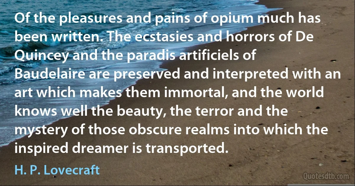 Of the pleasures and pains of opium much has been written. The ecstasies and horrors of De Quincey and the paradis artificiels of Baudelaire are preserved and interpreted with an art which makes them immortal, and the world knows well the beauty, the terror and the mystery of those obscure realms into which the inspired dreamer is transported. (H. P. Lovecraft)