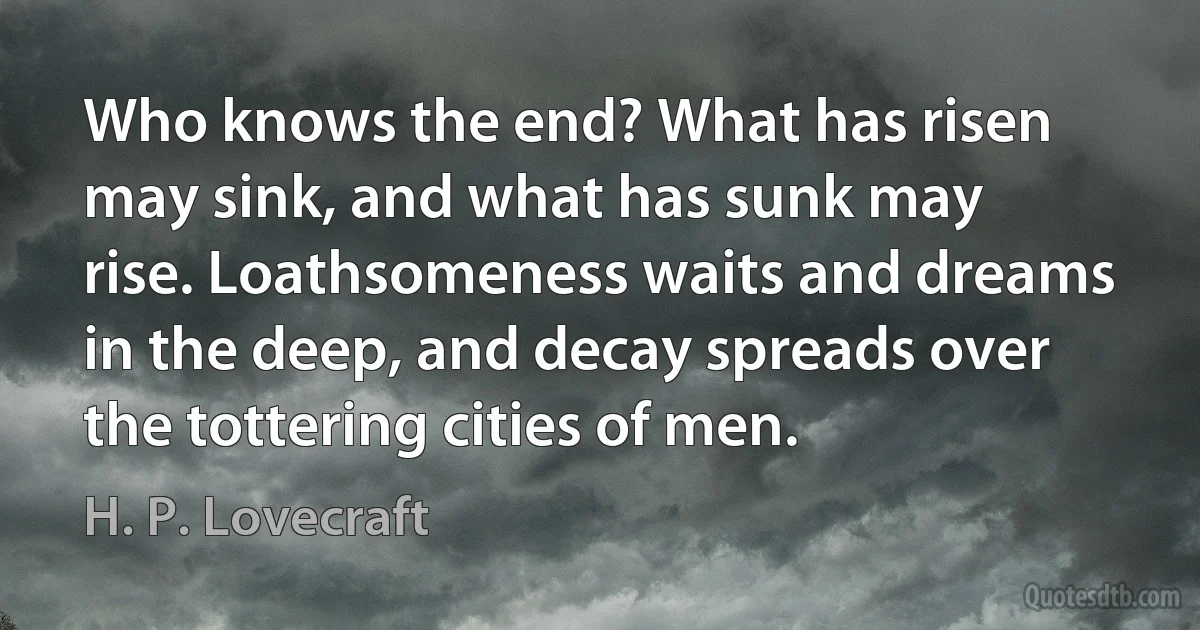 Who knows the end? What has risen may sink, and what has sunk may rise. Loathsomeness waits and dreams in the deep, and decay spreads over the tottering cities of men. (H. P. Lovecraft)