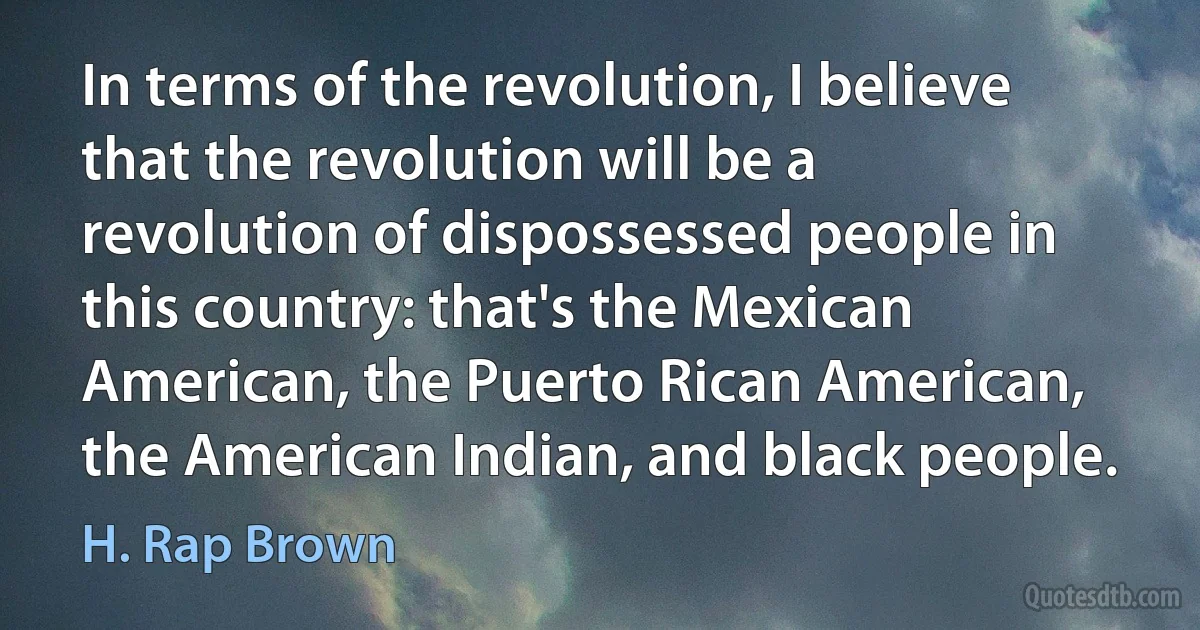 In terms of the revolution, I believe that the revolution will be a revolution of dispossessed people in this country: that's the Mexican American, the Puerto Rican American, the American Indian, and black people. (H. Rap Brown)