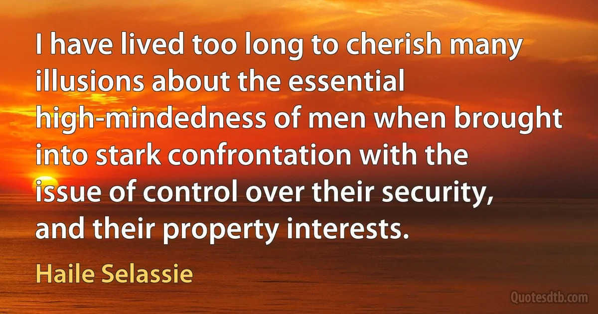 I have lived too long to cherish many illusions about the essential high-mindedness of men when brought into stark confrontation with the issue of control over their security, and their property interests. (Haile Selassie)