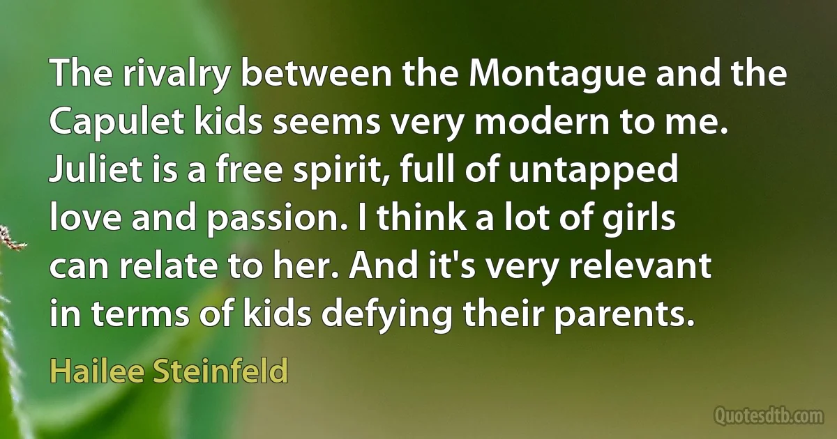 The rivalry between the Montague and the Capulet kids seems very modern to me. Juliet is a free spirit, full of untapped love and passion. I think a lot of girls can relate to her. And it's very relevant in terms of kids defying their parents. (Hailee Steinfeld)