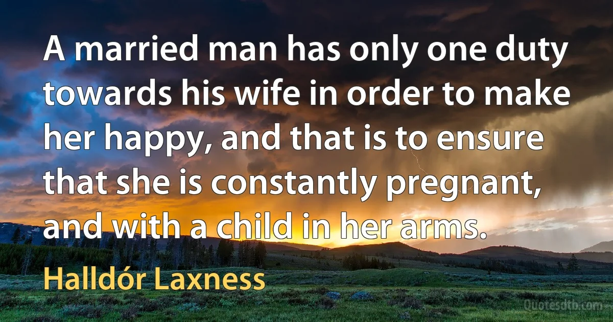 A married man has only one duty towards his wife in order to make her happy, and that is to ensure that she is constantly pregnant, and with a child in her arms. (Halldór Laxness)