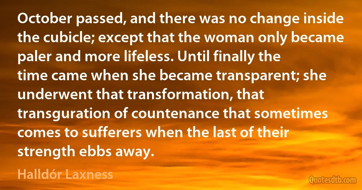 October passed, and there was no change inside the cubicle; except that the woman only became paler and more lifeless. Until finally the time came when she became transparent; she underwent that transformation, that transguration of countenance that sometimes comes to sufferers when the last of their strength ebbs away. (Halldór Laxness)