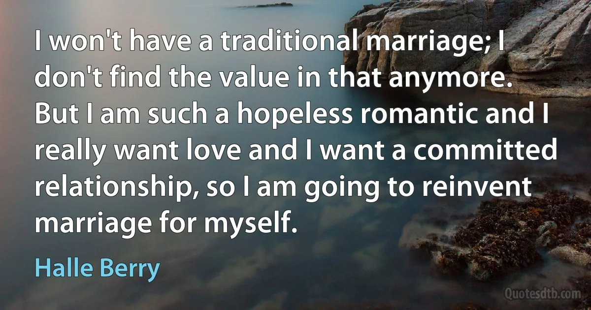 I won't have a traditional marriage; I don't find the value in that anymore. But I am such a hopeless romantic and I really want love and I want a committed relationship, so I am going to reinvent marriage for myself. (Halle Berry)