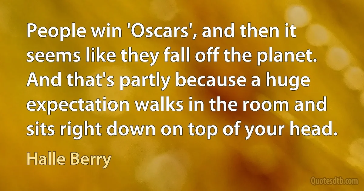 People win 'Oscars', and then it seems like they fall off the planet. And that's partly because a huge expectation walks in the room and sits right down on top of your head. (Halle Berry)