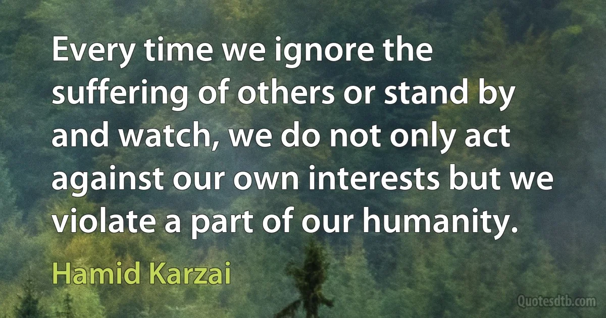 Every time we ignore the suffering of others or stand by and watch, we do not only act against our own interests but we violate a part of our humanity. (Hamid Karzai)