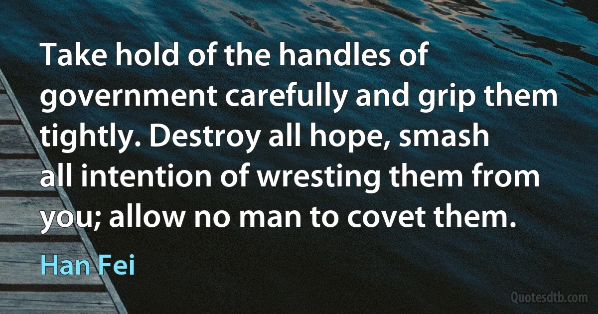 Take hold of the handles of government carefully and grip them tightly. Destroy all hope, smash all intention of wresting them from you; allow no man to covet them. (Han Fei)