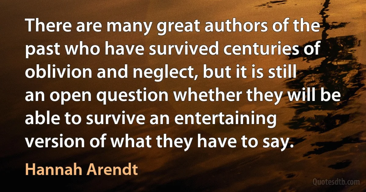 There are many great authors of the past who have survived centuries of oblivion and neglect, but it is still an open question whether they will be able to survive an entertaining version of what they have to say. (Hannah Arendt)