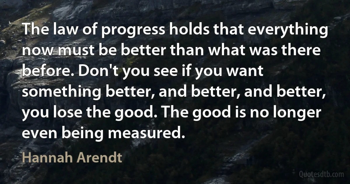 The law of progress holds that everything now must be better than what was there before. Don't you see if you want something better, and better, and better, you lose the good. The good is no longer even being measured. (Hannah Arendt)