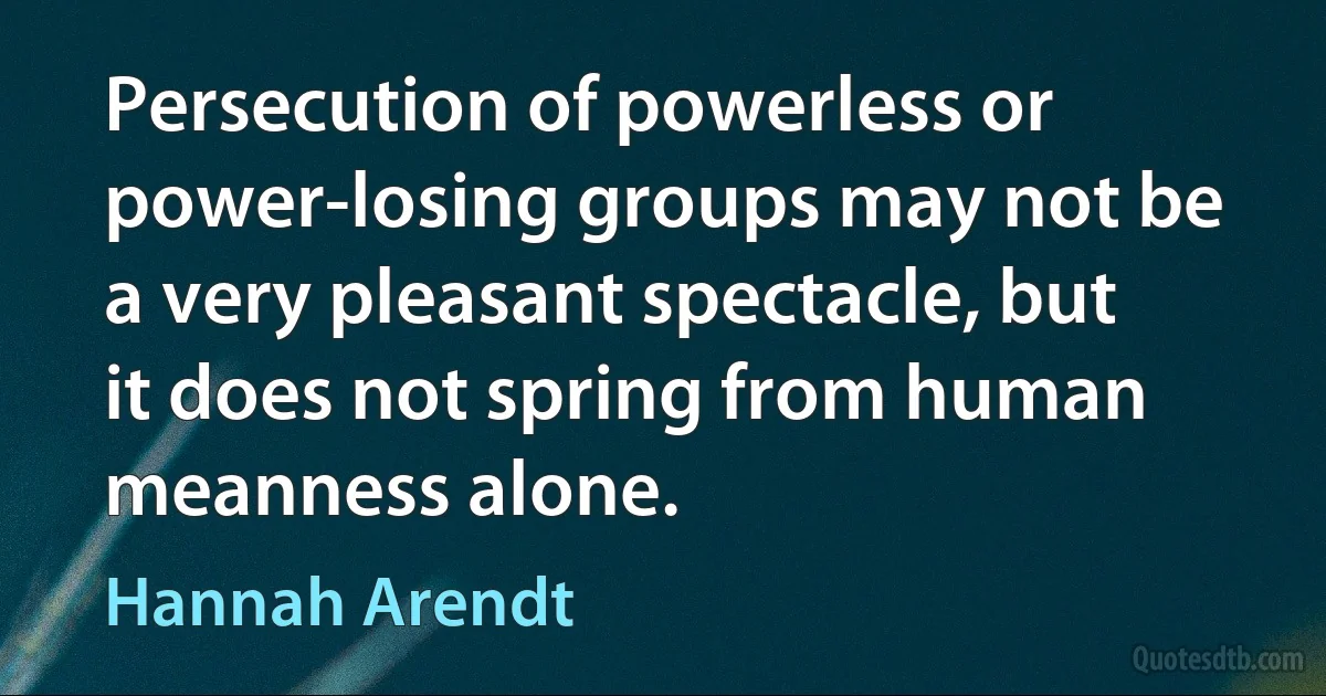 Persecution of powerless or power-losing groups may not be a very pleasant spectacle, but it does not spring from human meanness alone. (Hannah Arendt)