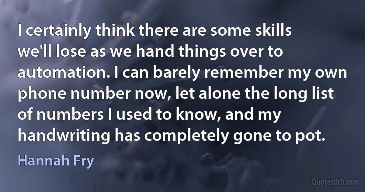 I certainly think there are some skills we'll lose as we hand things over to automation. I can barely remember my own phone number now, let alone the long list of numbers I used to know, and my handwriting has completely gone to pot. (Hannah Fry)