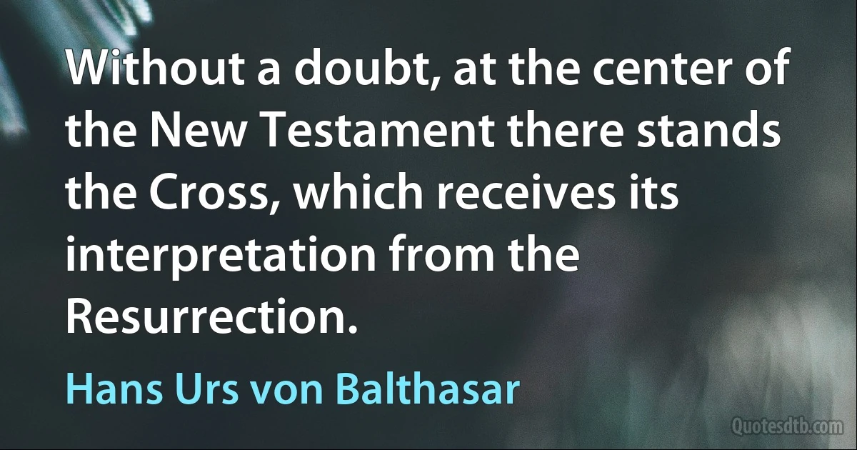 Without a doubt, at the center of the New Testament there stands the Cross, which receives its interpretation from the Resurrection. (Hans Urs von Balthasar)