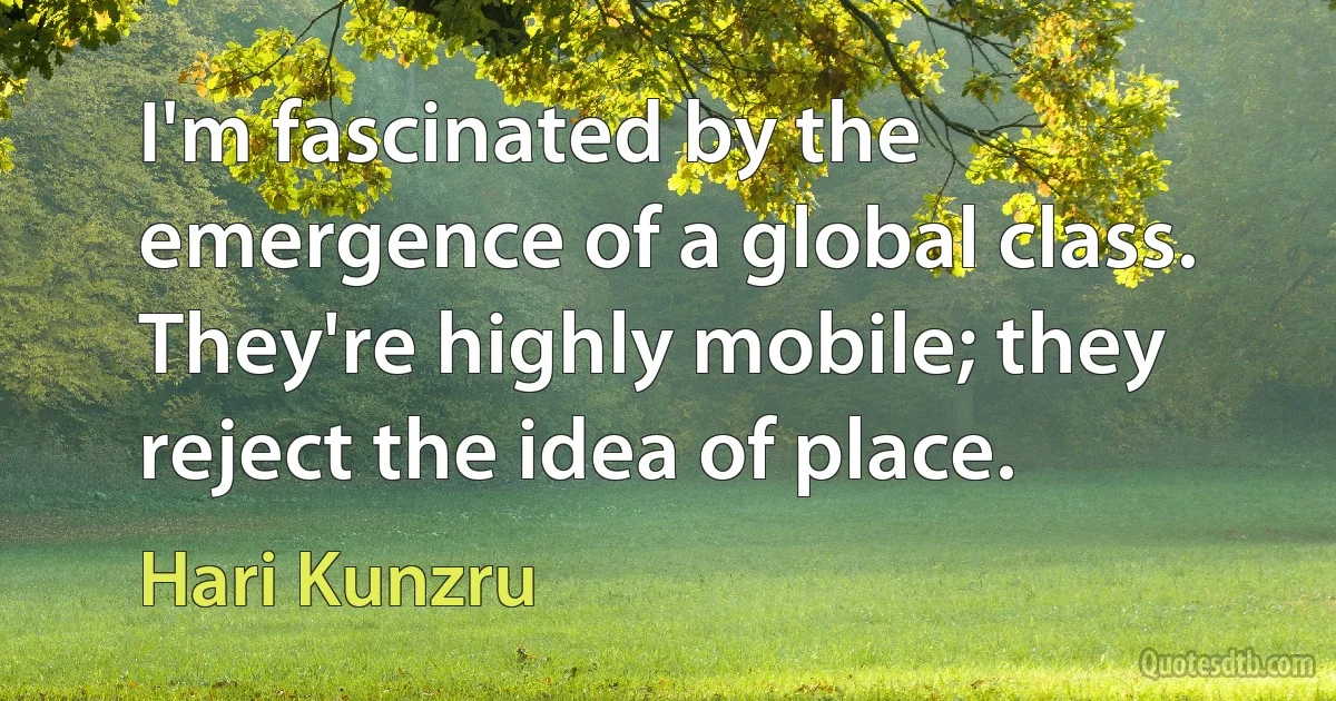 I'm fascinated by the emergence of a global class. They're highly mobile; they reject the idea of place. (Hari Kunzru)