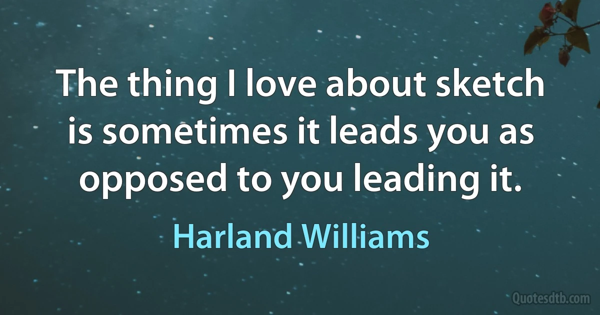 The thing I love about sketch is sometimes it leads you as opposed to you leading it. (Harland Williams)