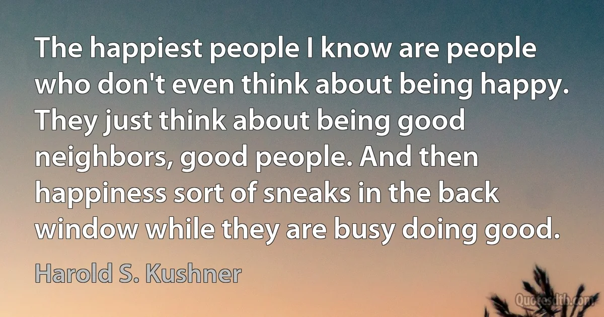 The happiest people I know are people who don't even think about being happy. They just think about being good neighbors, good people. And then happiness sort of sneaks in the back window while they are busy doing good. (Harold S. Kushner)