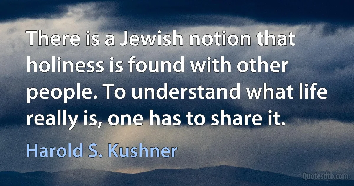 There is a Jewish notion that holiness is found with other people. To understand what life really is, one has to share it. (Harold S. Kushner)