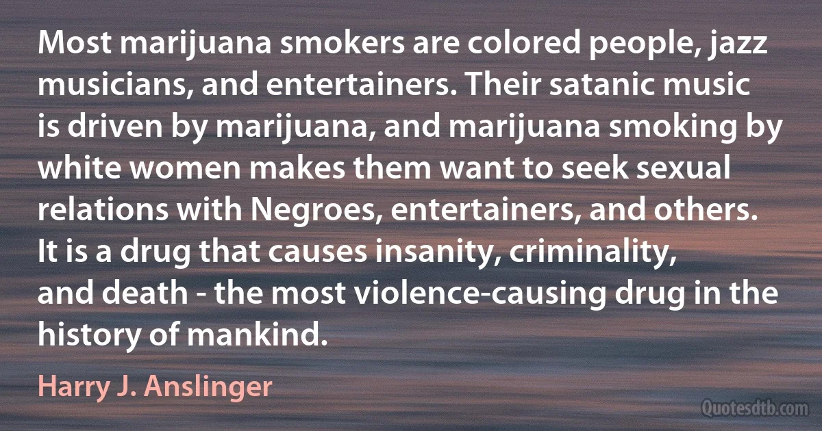 Most marijuana smokers are colored people, jazz musicians, and entertainers. Their satanic music is driven by marijuana, and marijuana smoking by white women makes them want to seek sexual relations with Negroes, entertainers, and others. It is a drug that causes insanity, criminality, and death - the most violence-causing drug in the history of mankind. (Harry J. Anslinger)