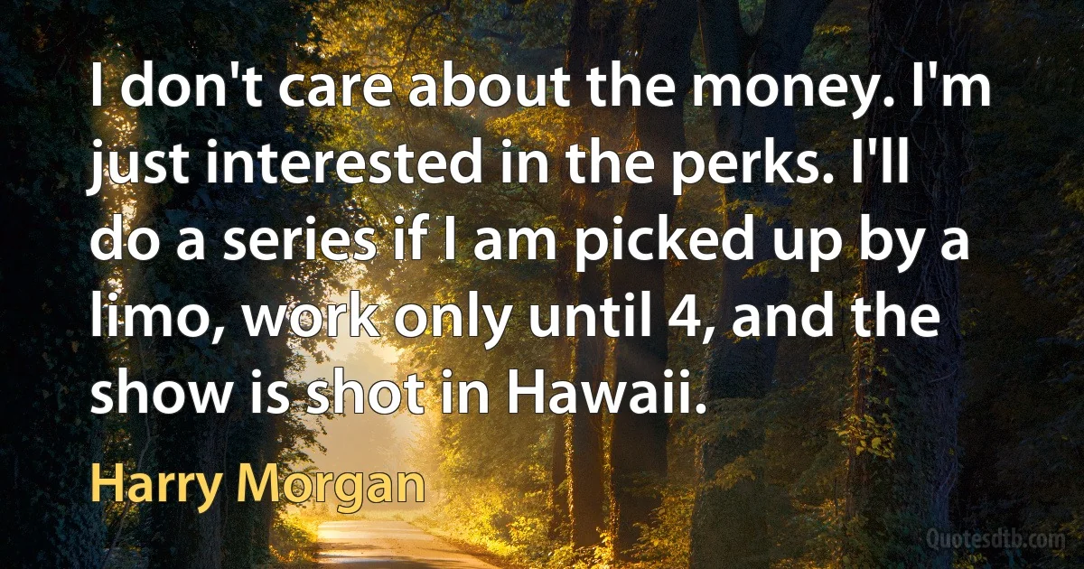 I don't care about the money. I'm just interested in the perks. I'll do a series if I am picked up by a limo, work only until 4, and the show is shot in Hawaii. (Harry Morgan)