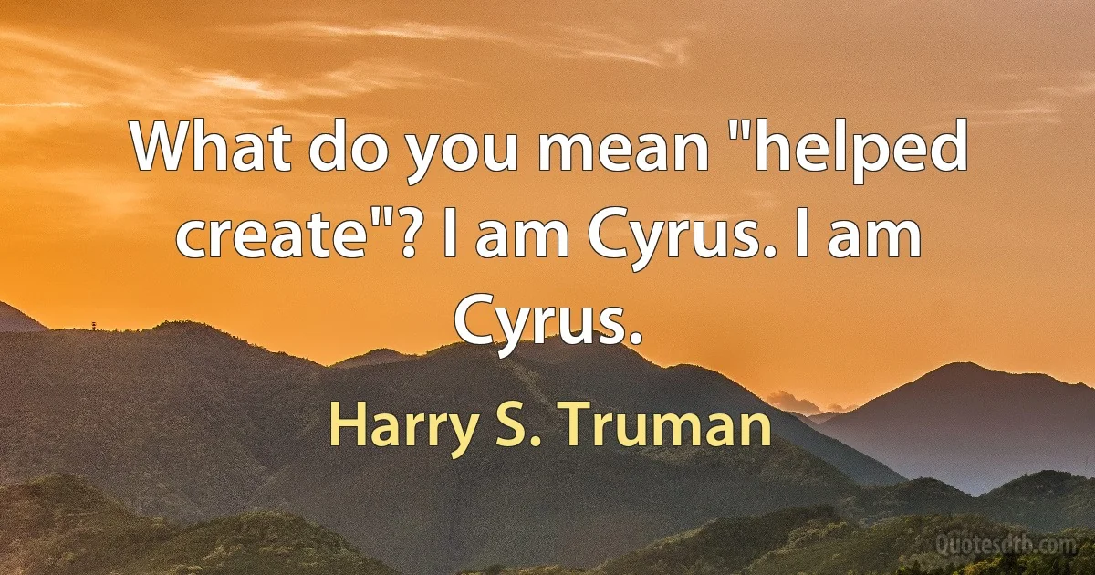 What do you mean "helped create"? I am Cyrus. I am Cyrus. (Harry S. Truman)