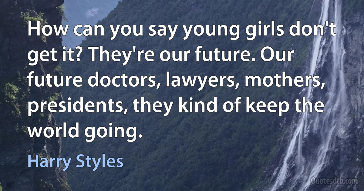 How can you say young girls don't get it? They're our future. Our future doctors, lawyers, mothers, presidents, they kind of keep the world going. (Harry Styles)