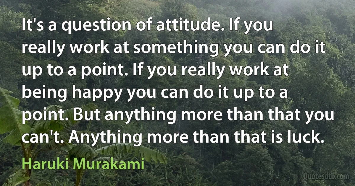 It's a question of attitude. If you really work at something you can do it up to a point. If you really work at being happy you can do it up to a point. But anything more than that you can't. Anything more than that is luck. (Haruki Murakami)