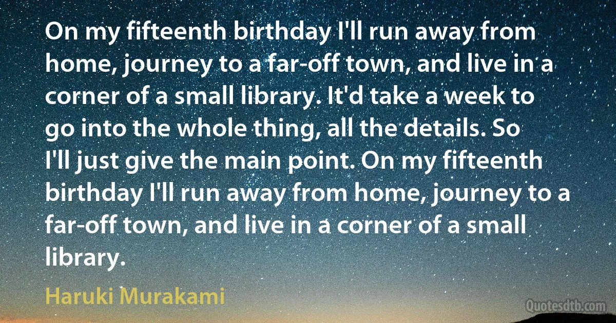 On my fifteenth birthday I'll run away from home, journey to a far-off town, and live in a corner of a small library. It'd take a week to go into the whole thing, all the details. So I'll just give the main point. On my fifteenth birthday I'll run away from home, journey to a far-off town, and live in a corner of a small library. (Haruki Murakami)