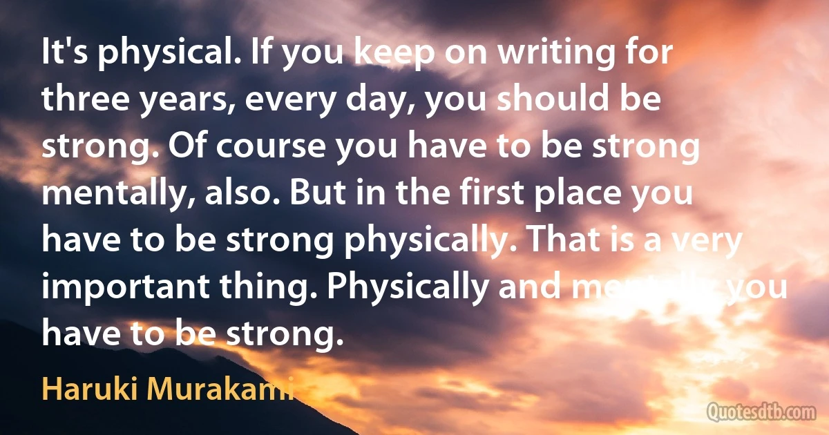 It's physical. If you keep on writing for three years, every day, you should be strong. Of course you have to be strong mentally, also. But in the first place you have to be strong physically. That is a very important thing. Physically and mentally you have to be strong. (Haruki Murakami)