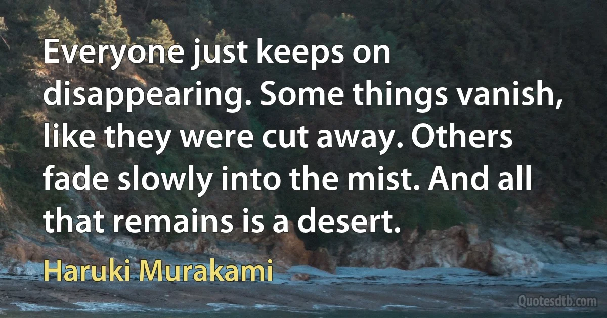 Everyone just keeps on disappearing. Some things vanish, like they were cut away. Others fade slowly into the mist. And all that remains is a desert. (Haruki Murakami)