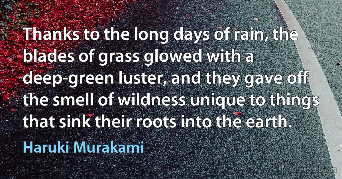 Thanks to the long days of rain, the blades of grass glowed with a deep-green luster, and they gave off the smell of wildness unique to things that sink their roots into the earth. (Haruki Murakami)