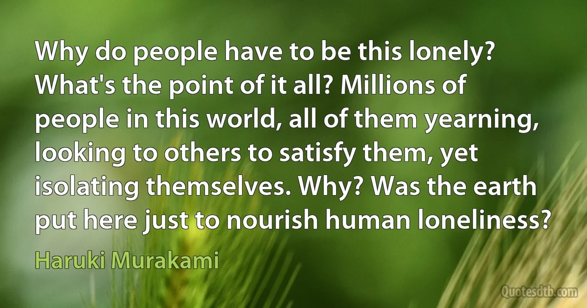 Why do people have to be this lonely? What's the point of it all? Millions of people in this world, all of them yearning, looking to others to satisfy them, yet isolating themselves. Why? Was the earth put here just to nourish human loneliness? (Haruki Murakami)